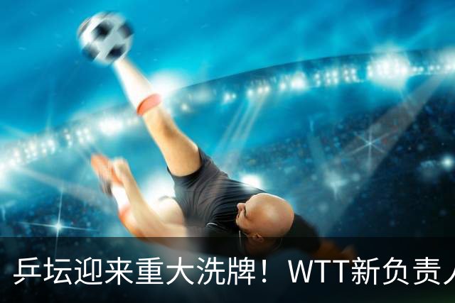 乒坛迎来重大洗牌！WTT新负责人正式上任，刘国梁回归再添悬念
