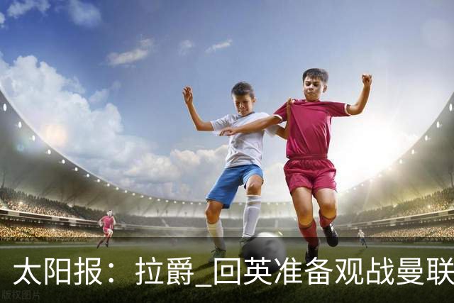 太阳报：拉爵 回英准备观战曼联对阵切尔西；曼联陷更深危机