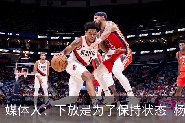 媒体人：下放是为了保持状态 杨瀚森需要在发展联盟把数据刷漂亮