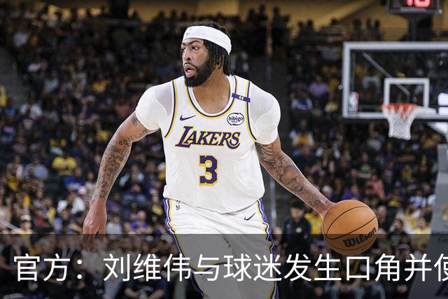 官方：刘维伟与球迷发生口角并使用不当言语 对其罚款人民币4万元