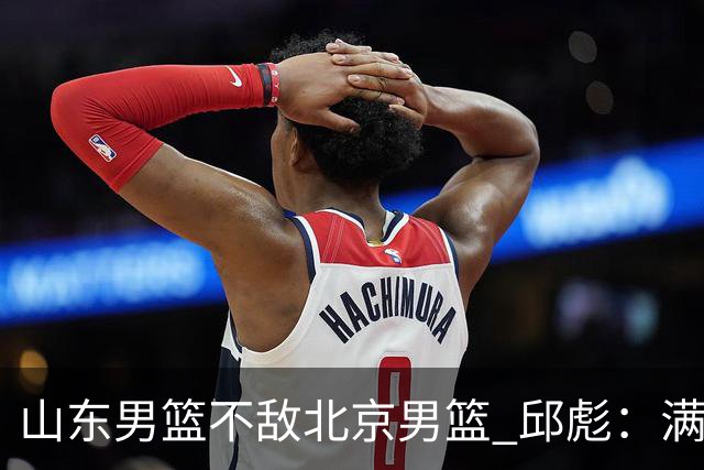 山东男篮不敌北京男篮 邱彪：满意下半场狼性表现，学费交得起