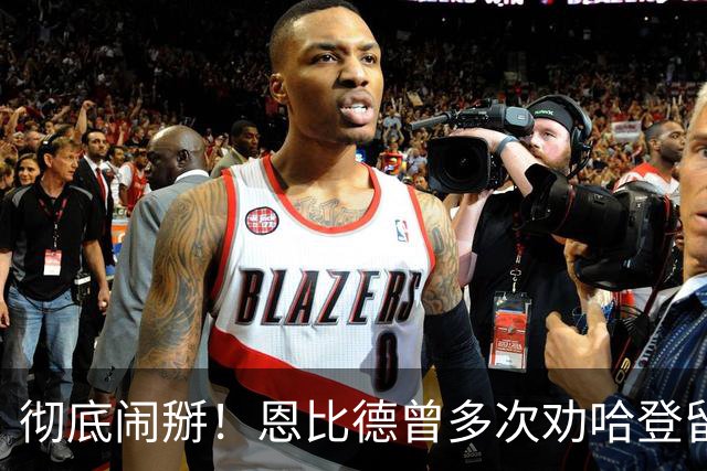 彻底闹掰！恩比德曾多次劝哈登留队却无动于衷