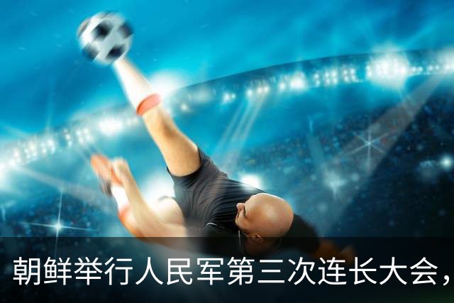 朝鲜举行人民军第三次连长大会，金正恩：全军所有连队变得最强，朝鲜武装力量临战态势就更完备，新时代强军建设目标就能实现