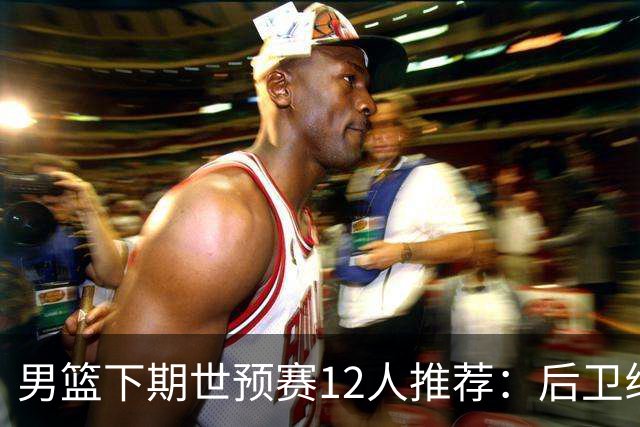男篮下期世预赛12人推荐：后卫线大洗牌，2前锋应破格录用