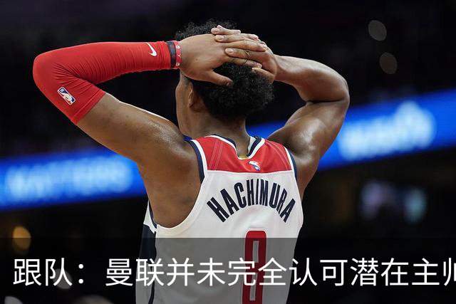 跟队：曼联并未完全认可潜在主帅候选，选择暂时相信卡里克