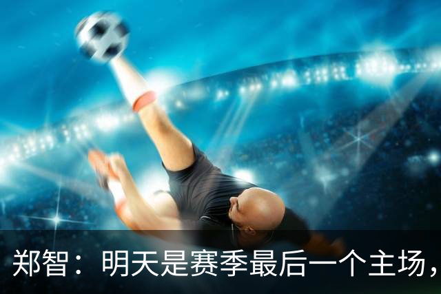 郑智：明天是赛季最后一个主场，对于球迷、球队和自己要有一个好的交代